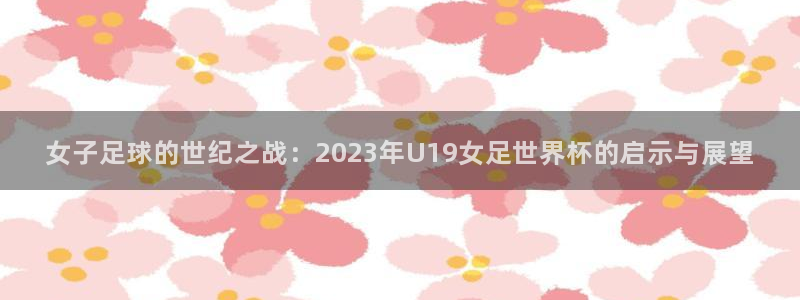 欧洲世界杯预选赛:女子足球的世纪之战:2023年U19女足世界杯的启示与展望